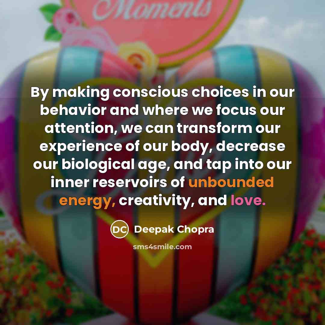 “By making conscious choices in our behavior and where we focus our attention, we can transform our experience of our body, decrease our biological age, and tap into our inner reservoirs of unbounded energy, creativity, and love.” quote by Deepak Chopra
