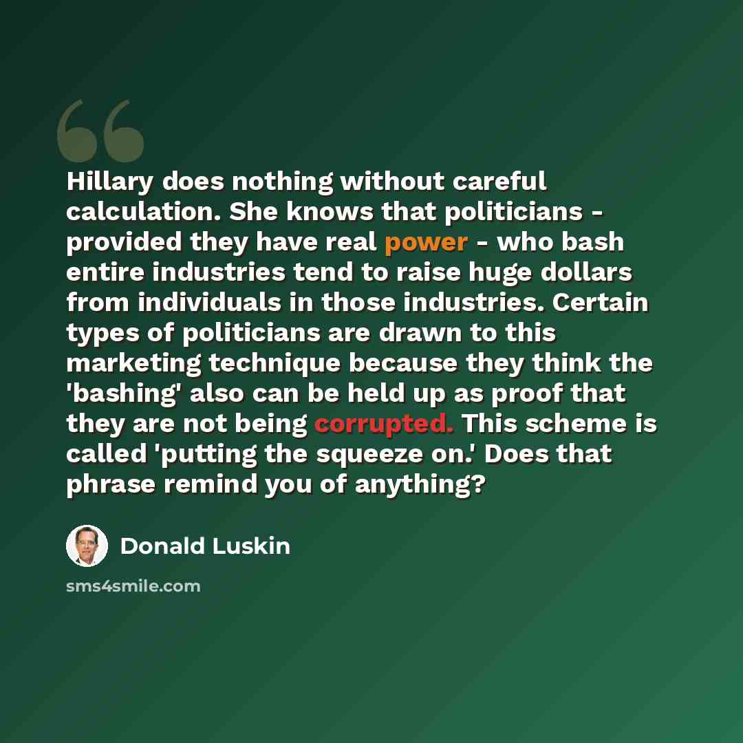 “Hillary does nothing without careful calculation. She knows that politicians - provided they have real power - who bash entire industries tend to raise huge dollars from individuals in those industries. Certain types of politicians are drawn to this marketing technique because they think the…” quote by Donald Luskin