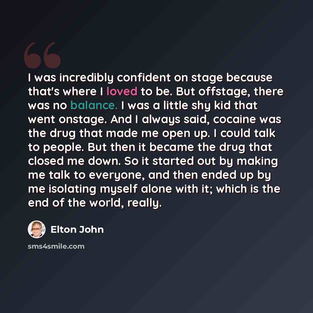 “I was incredibly confident on stage because that's where I loved to be. But offstage, there was no balance. I was a little shy kid that went onstage. And I always said, cocaine was the drug that made me open up. I could talk to people. But then it became the drug that closed me down. So it started…” quote by Elton John