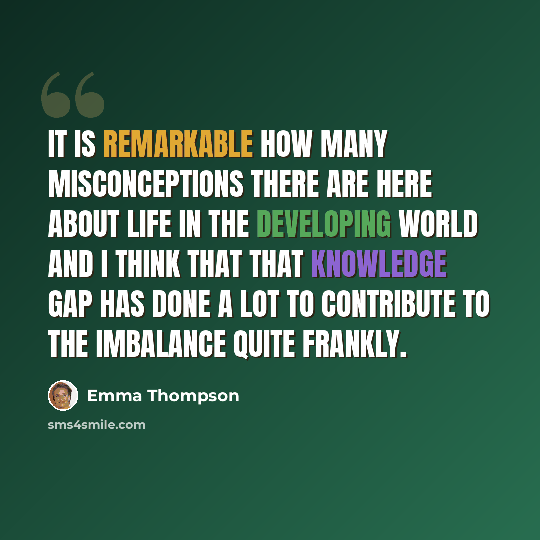 “It is remarkable how many misconceptions there are here about life in the developing world and I think that that knowledge gap has done a lot to contribute to the imbalance quite frankly.” quote by Emma Thompson