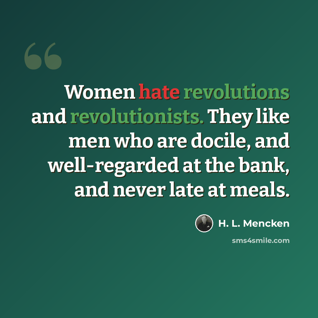 “Women hate revolutions and revolutionists. They like men who are docile, and well-regarded at the bank, and never late at meals.” quote by H. L. Mencken