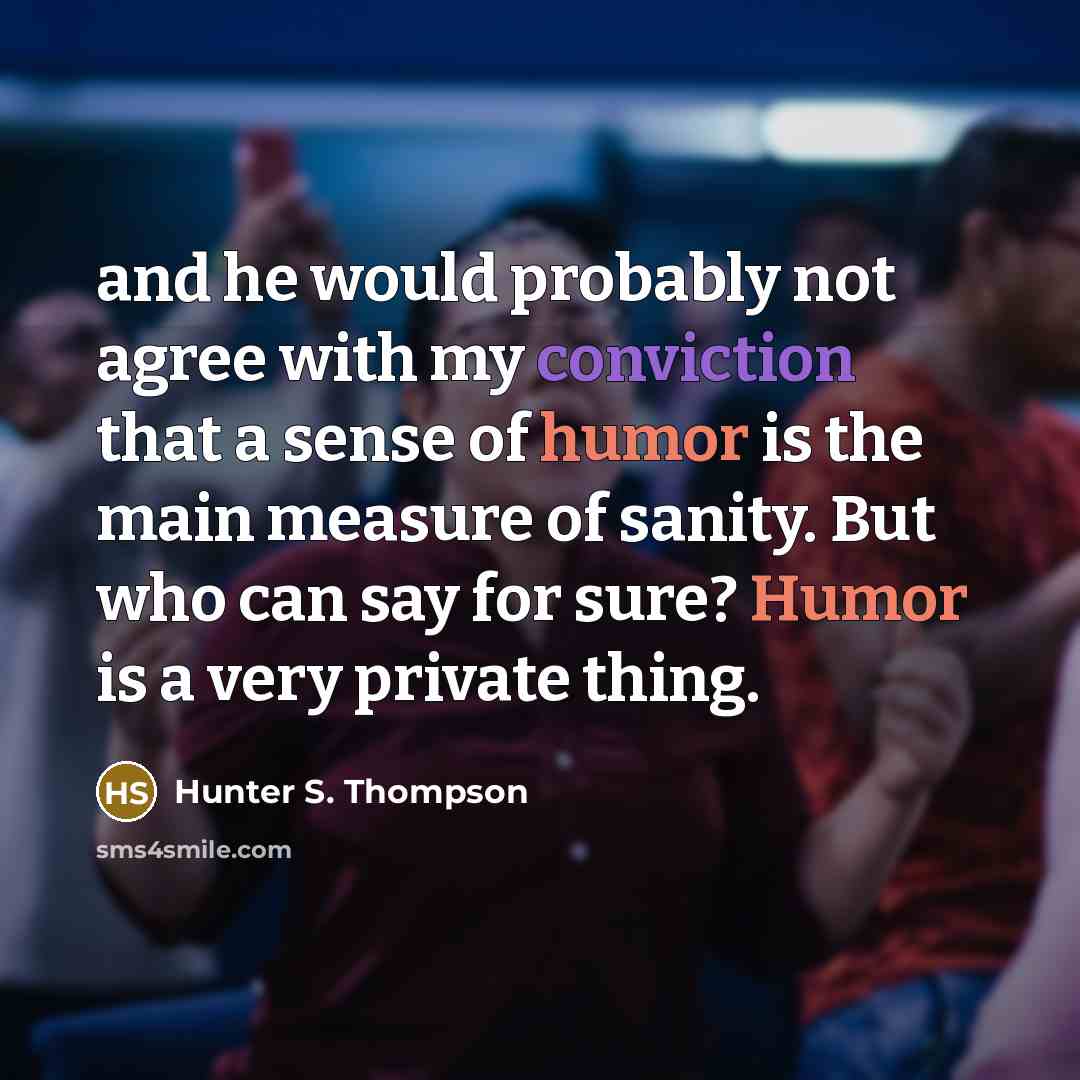 “and he would probably not agree with my conviction that a sense of humor is the main measure of sanity. But who can say for sure? Humor is a very private thing.” quote by Hunter S. Thompson
