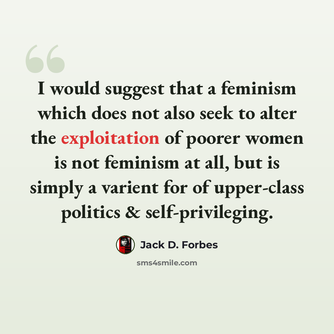 “I would suggest that a feminism which does not also seek to alter the exploitation of poorer women is not feminism at all, but is simply a varient for of upper-class politics & self-privileging.” quote by Jack D. Forbes