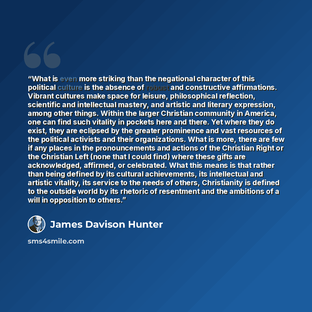 “What is even more striking than the negational character of this political culture is the absence of robust and constructive affirmations. Vibrant cultures make space for leisure, philosophical reflection, scientific and intellectual mastery, and artistic and literary expression, among other…” quote by James Davison Hunter