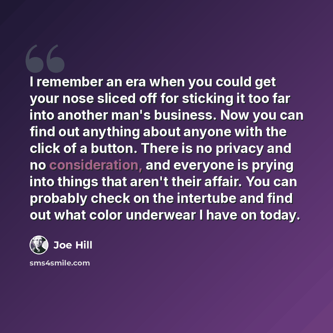 “I remember an era when you could get your nose sliced off for sticking it too far into another man's business. Now you can find out anything about anyone with the click of a button. There is no privacy and no consideration, and everyone is prying into things that aren't their affair. You can…” quote by Joe Hill
