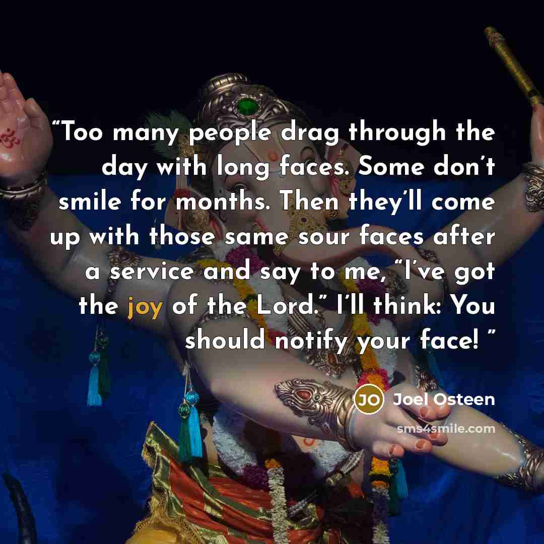 “Too many people drag through the day with long faces. Some don’t smile for months. Then they’ll come up with those same sour faces after a service and say to me, “I’ve got the joy of the Lord.” I’ll think: You should notify your face!” quote by Joel Osteen