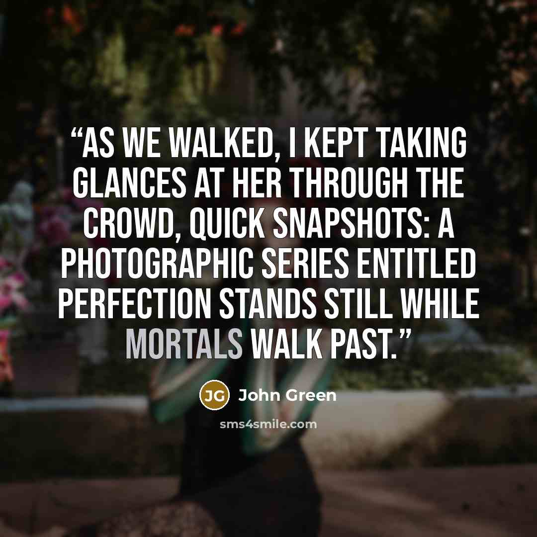 “As we walked, I kept taking glances at her through the crowd, quick snapshots: a photographic series entitled Perfection Stands Still While Mortals Walk Past.” quote by John Green