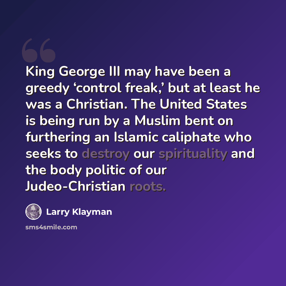 “King George III may have been a greedy ‘control freak,’ but at least he was a Christian. The United States is being run by a Muslim bent on furthering an Islamic caliphate who seeks to destroy our spirituality and the body politic of our Judeo-Christian roots.” quote by Larry Klayman
