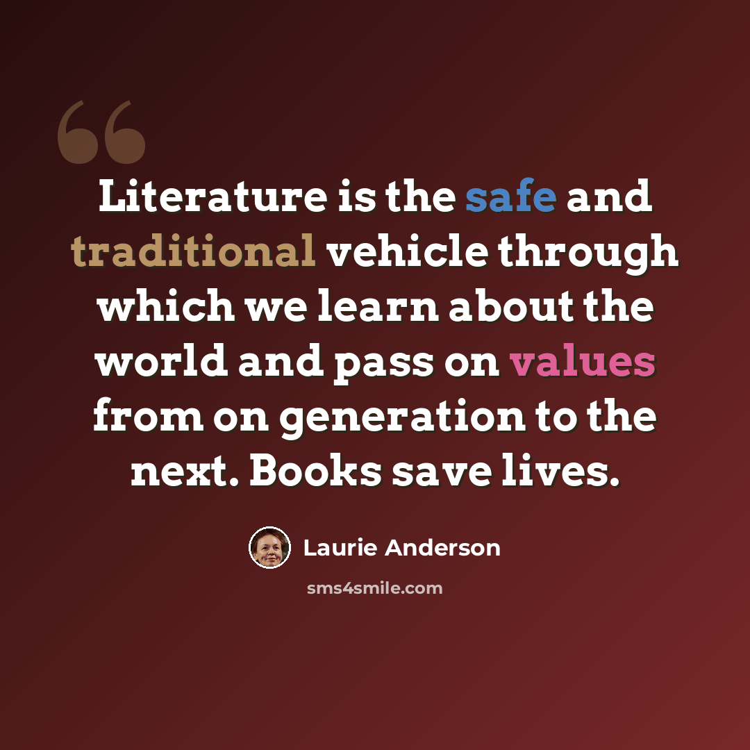 “Literature is the safe and traditional vehicle through which we learn about the world and pass on values from on generation to the next. Books save lives.” quote by Laurie Anderson