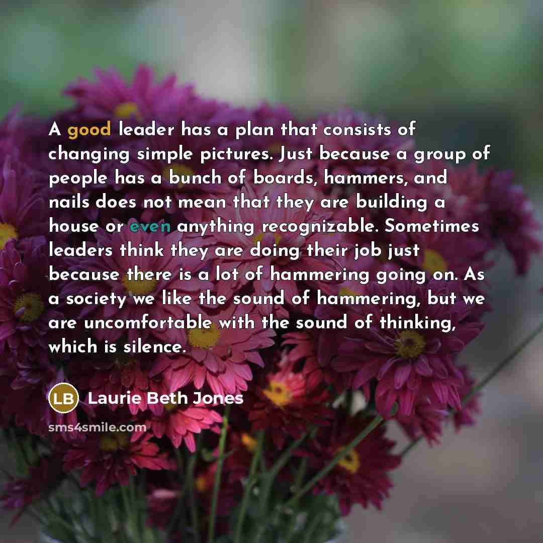 “A good leader has a plan that consists of changing simple pictures. Just because a group of people has a bunch of boards, hammers, and nails does not mean that they are building a house or even anything recognizable. Sometimes leaders think they are doing their job just because there is a lot of…” quote by Laurie Beth Jones