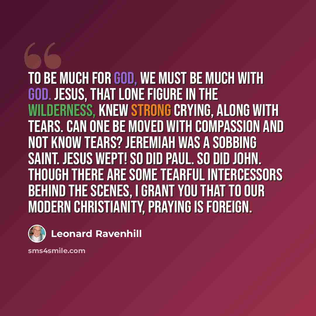 “To be much for God, we must be much with God. Jesus, that lone figure in the wilderness, knew strong crying, along with tears. Can one be moved with compassion and not know tears? Jeremiah was a sobbing saint. Jesus wept! So did Paul. So did John. Though there are some tearful intercessors behind…” quote by Leonard Ravenhill