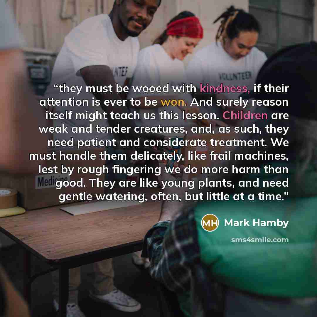 “they must be wooed with kindness, if their attention is ever to be won. And surely reason itself might teach us this lesson. Children are weak and tender creatures, and, as such, they need patient and considerate treatment. We must handle them delicately, like frail machines, lest by rough…” quote by Mark Hamby