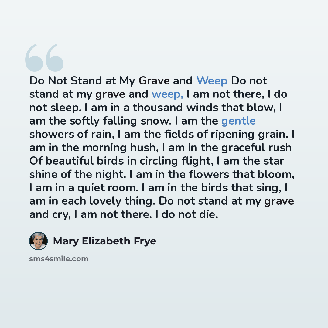 “Do Not Stand at My Grave and Weep Do not stand at my grave and weep, I am not there, I do not sleep. I am in a thousand winds that blow, I am the softly falling snow. I am the gentle showers of rain, I am the fields of ripening grain. I am in the morning hush, I am in the graceful rush Of…” quote by Mary Elizabeth Frye