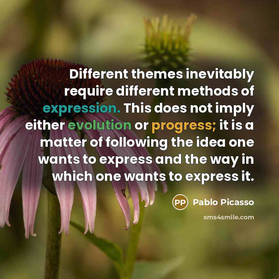 “Different themes inevitably require different methods of expression. This does not imply either evolution or progress; it is a matter of following the idea one wants to express and the way in which one wants to express it.” quote by Pablo Picasso