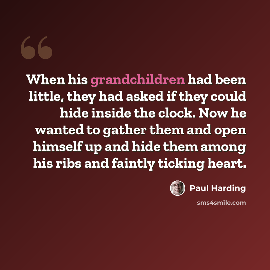 “When his grandchildren had been little, they had asked if they could hide inside the clock. Now he wanted to gather them and open himself up and hide them among his ribs and faintly ticking heart.” quote by Paul Harding