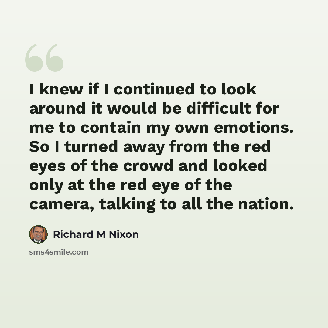 “I knew if I continued to look around it would be difficult for me to contain my own emotions. So I turned away from the red eyes of the crowd and looked only at the red eye of the camera, talking to all the nation.” quote by Richard M Nixon