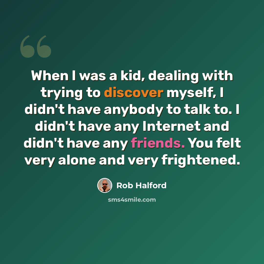 “When I was a kid, dealing with trying to discover myself, I didn't have anybody to talk to. I didn't have any Internet and didn't have any friends. You felt very alone and very frightened.” quote by Rob Halford