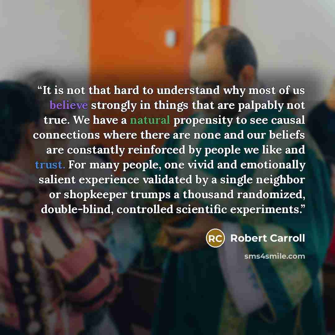 “It is not that hard to understand why most of us believe strongly in things that are palpably not true. We have a natural propensity to see causal connections where there are none and our beliefs are constantly reinforced by people we like and trust. For many people, one vivid and emotionally…” quote by Robert Carroll