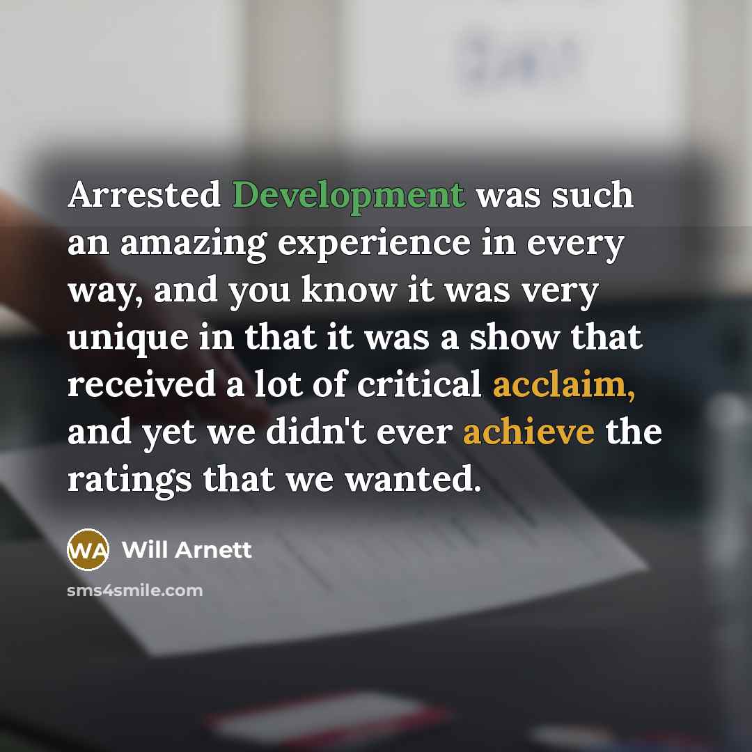 “Arrested Development was such an amazing experience in every way, and you know it was very unique in that it was a show that received a lot of critical acclaim, and yet we didn't ever achieve the ratings that we wanted.” quote by Will Arnett