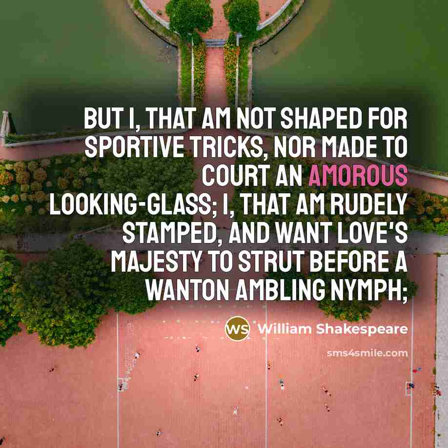 “But I, that am not shaped for sportive tricks, Nor made to court an amorous looking-glass; I, that am rudely stamped, and want love's majesty To strut before a wanton ambling nymph;” quote by William Shakespeare