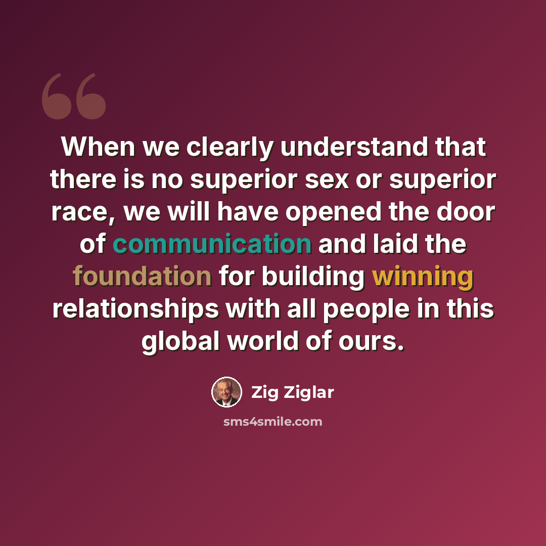 “When we clearly understand that there is no superior sex or superior race, we will have opened the door of communication and laid the foundation for building winning relationships with all people in this global world of ours.” quote by Zig Ziglar