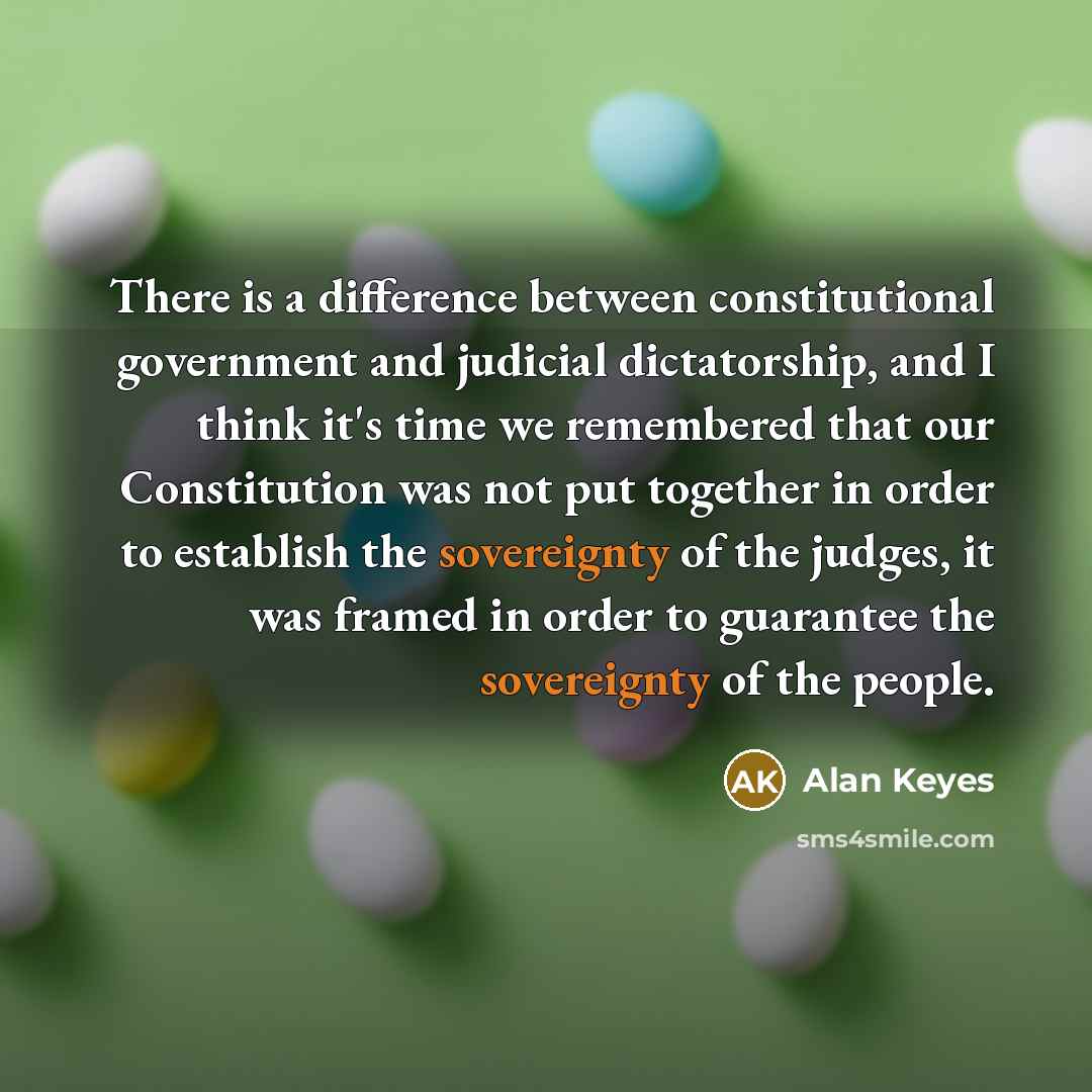 “There is a difference between constitutional government and judicial dictatorship, and I think it's time we remembered that our Constitution was not put together in order to establish the sovereignty of the judges, it was framed in order to guarantee the sovereignty of the people.” quote by Alan Keyes