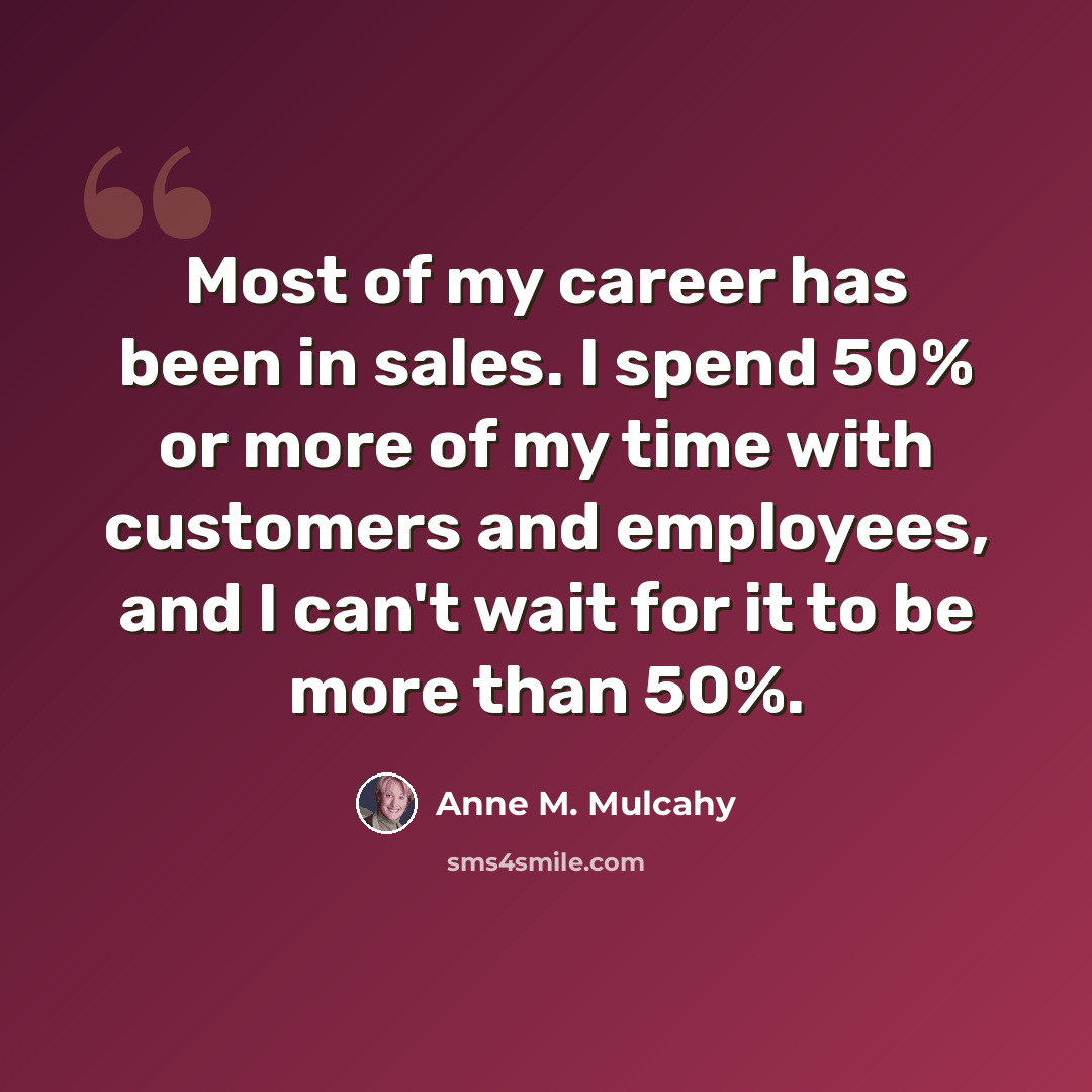 “Most of my career has been in sales. I spend 50% or more of my time with customers and employees, and I can't wait for it to be more than 50%.” quote by Anne M. Mulcahy