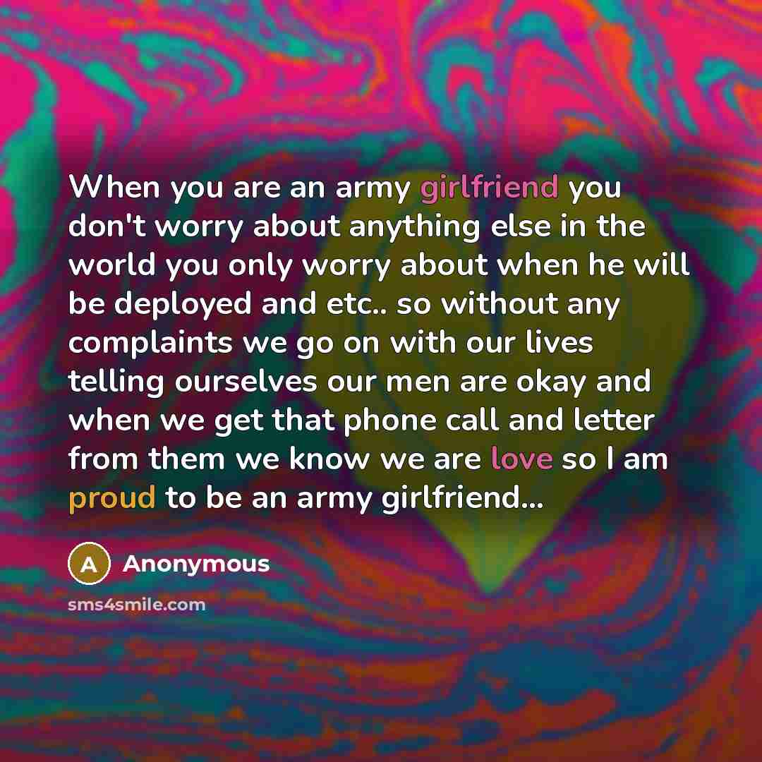 “When you are an army girlfriend you don't worry about anything else in the world you only worry about when he will be deployed and etc.. so without any complaints we go on with our lives telling ourselves our men are okay and when we get that phone call and letter from them we know we are love so…” quote by Anonymous