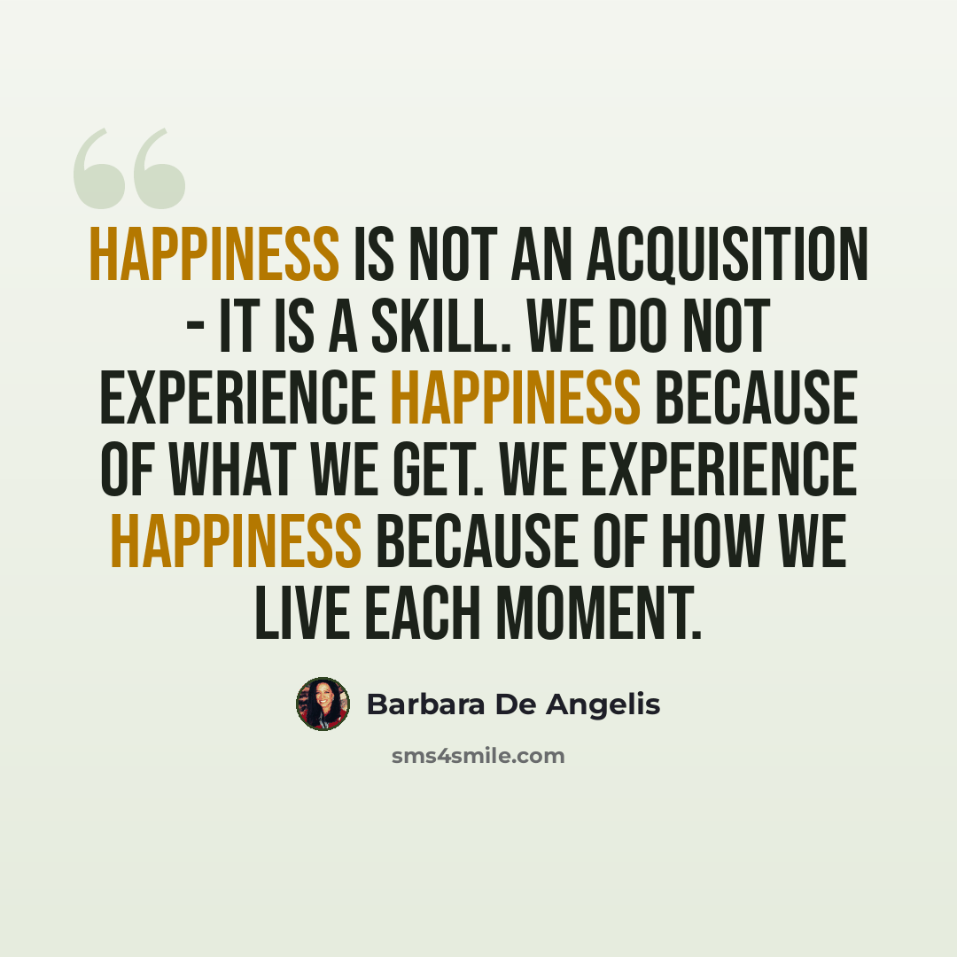“Happiness is not an acquisition - it is a skill. We do not experience happiness because of what we get. We experience happiness because of how we live each moment.” quote by Barbara De Angelis