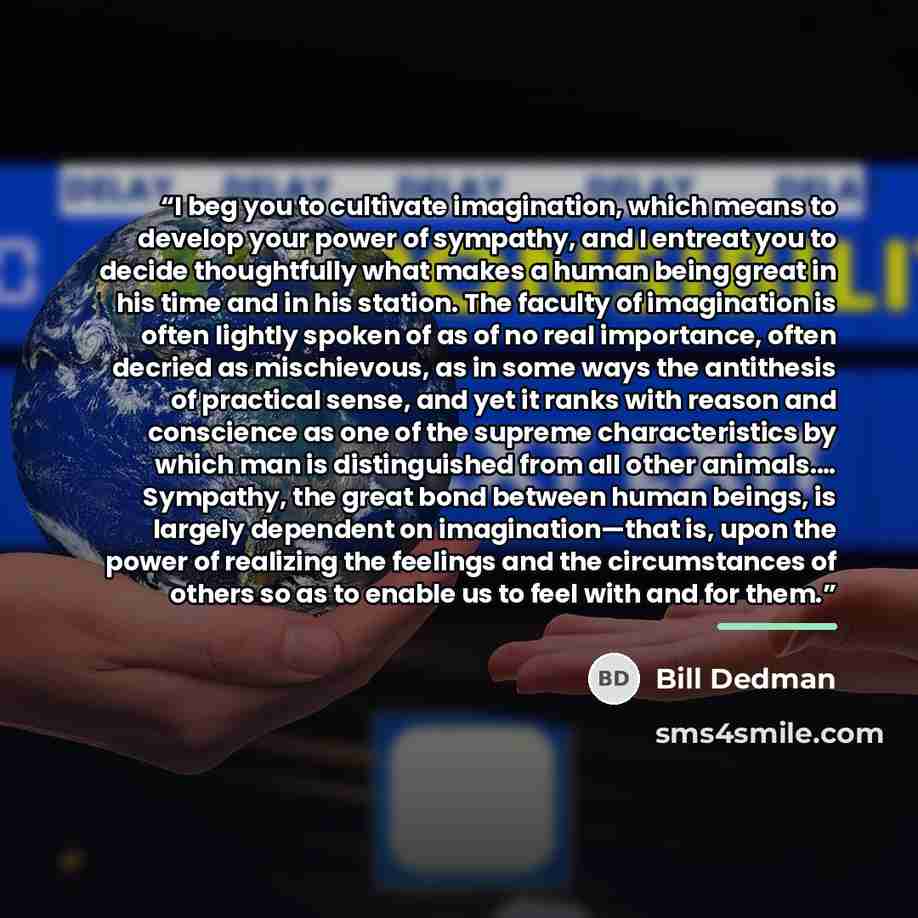 “I beg you to cultivate imagination, which means to develop your power of sympathy, and I entreat you to decide thoughtfully what makes a human being great in his time and in his station. The faculty of imagination is often lightly spoken of as of no real importance, often decried as mischievous…” quote by Bill Dedman