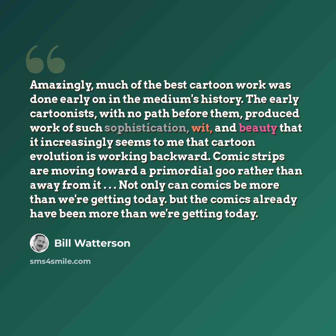 “Amazingly, much of the best cartoon work was done early on in the medium's history. The early cartoonists, with no path before them, produced work of such sophistication, wit, and beauty that it increasingly seems to me that cartoon evolution is working backward. Comic strips are moving toward a…” quote by Bill Watterson