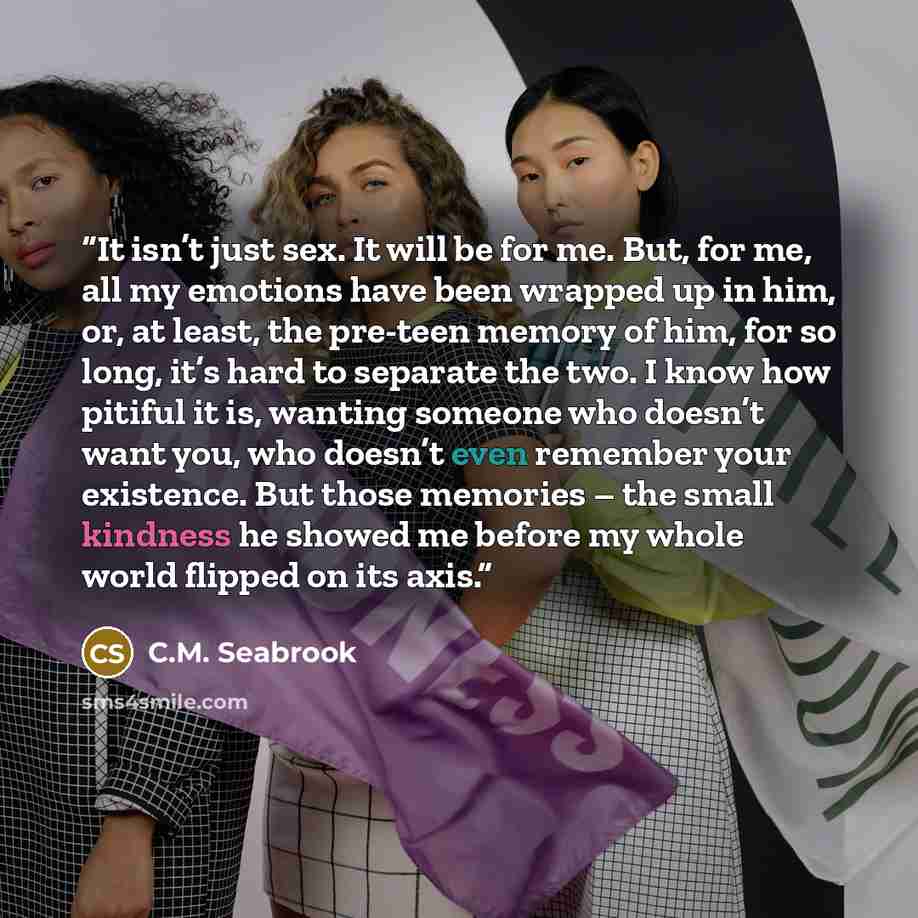 “It isn’t just sex. It will be for me. But, for me, all my emotions have been wrapped up in him, or, at least, the pre-teen memory of him, for so long, it’s hard to separate the two. I know how pitiful it is, wanting someone who doesn’t want you, who doesn’t even remember your existence. But those…” quote by C.M. Seabrook