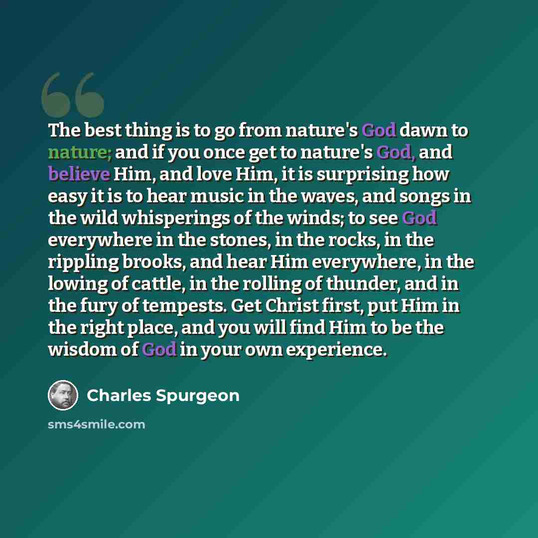 “The best thing is to go from nature's God dawn to nature; and if you once get to nature's God, and believe Him, and love Him, it is surprising how easy it is to hear music in the waves, and songs in the wild whisperings of the winds; to see God everywhere in the stones, in the rocks, in the…” quote by Charles Spurgeon