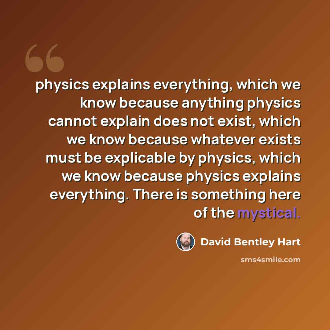 “physics explains everything, which we know because anything physics cannot explain does not exist, which we know because whatever exists must be explicable by physics, which we know because physics explains everything. There is something here of the mystical.” quote by David Bentley Hart