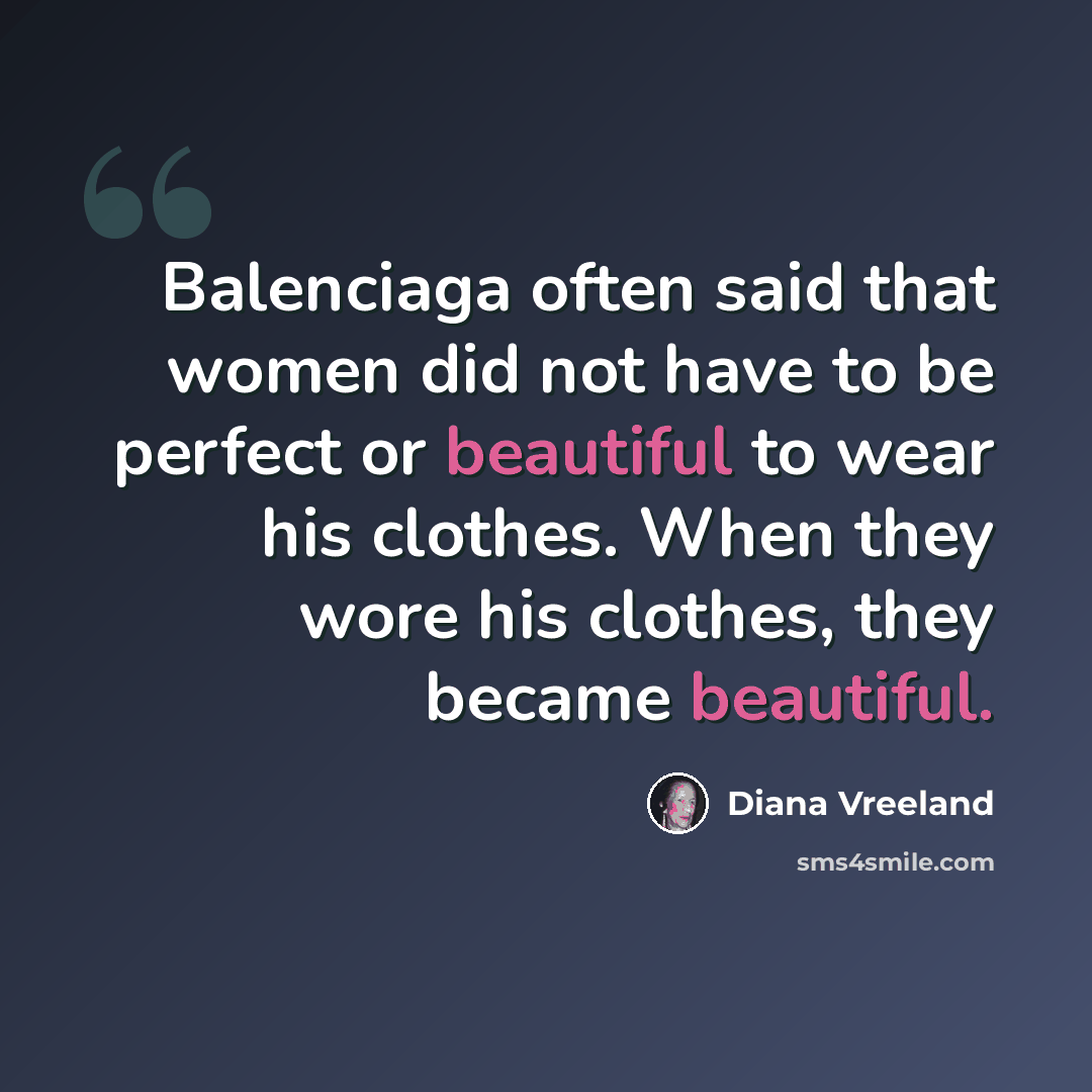 “Balenciaga often said that women did not have to be perfect or beautiful to wear his clothes. When they wore his clothes, they became beautiful.” quote by Diana Vreeland