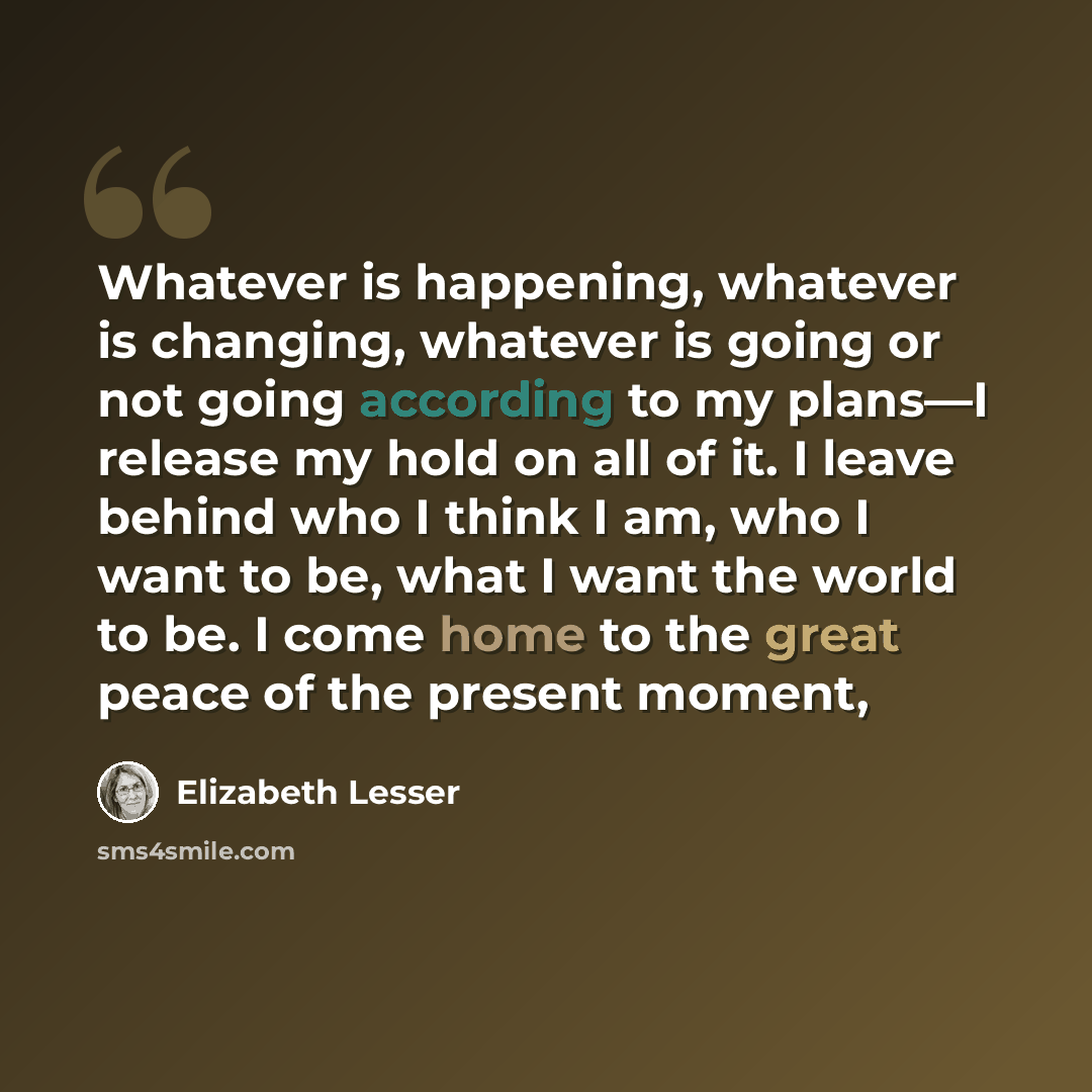 “Whatever is happening, whatever is changing, whatever is going or not going according to my plans—I release my hold on all of it. I leave behind who I think I am, who I want to be, what I want the world to be. I come home to the great peace of the present moment,” quote by Elizabeth Lesser