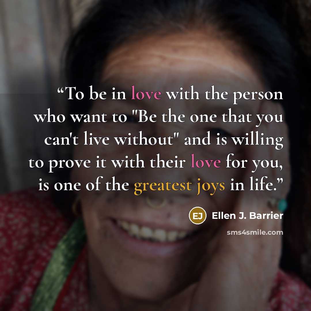 “To be in love with the person who want to "Be the one that you can't live without" and is willing to prove it with their love for you, is one of the greatest joys in life.” quote by Ellen J. Barrier