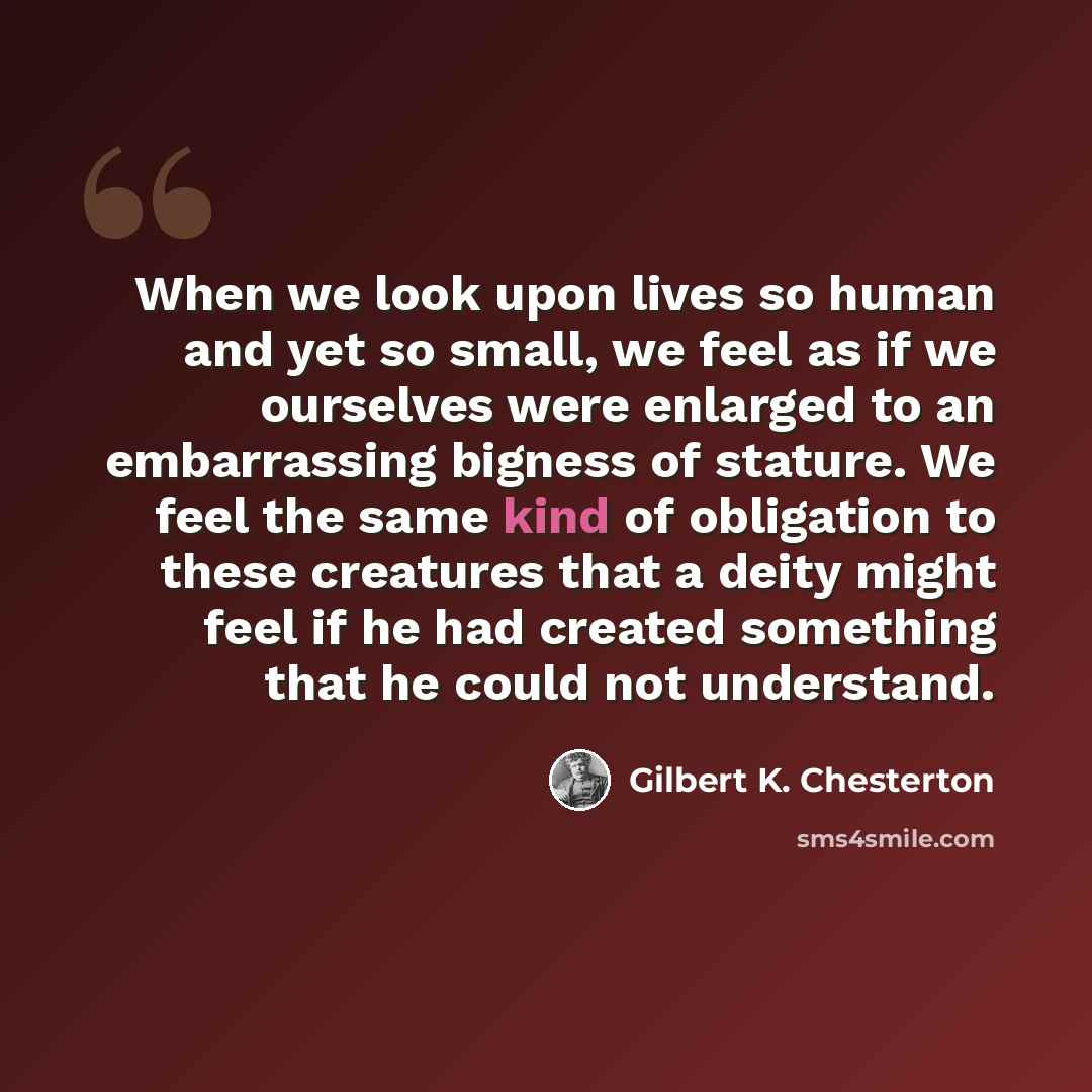 “When we look upon lives so human and yet so small, we feel as if we ourselves were enlarged to an embarrassing bigness of stature. We feel the same kind of obligation to these creatures that a deity might feel if he had created something that he could not understand.” quote by Gilbert K. Chesterton