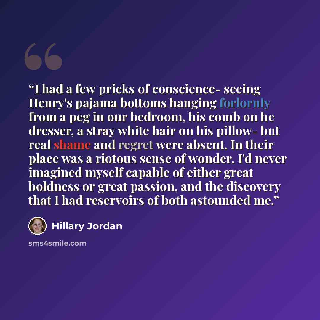 “I had a few pricks of conscience- seeing Henry's pajama bottoms hanging forlornly from a peg in our bedroom, his comb on he dresser, a stray white hair on his pillow- but real shame and regret were absent. In their place was a riotous sense of wonder. I'd never imagined myself capable of either…” quote by Hillary Jordan