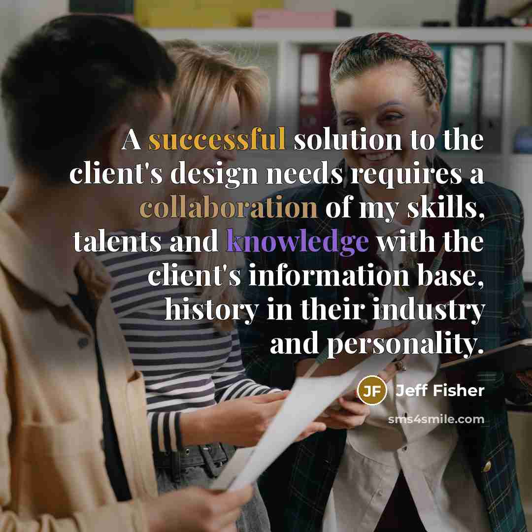 “A successful solution to the client's design needs requires a collaboration of my skills, talents and knowledge with the client's information base, history in their industry and personality.” quote by Jeff Fisher