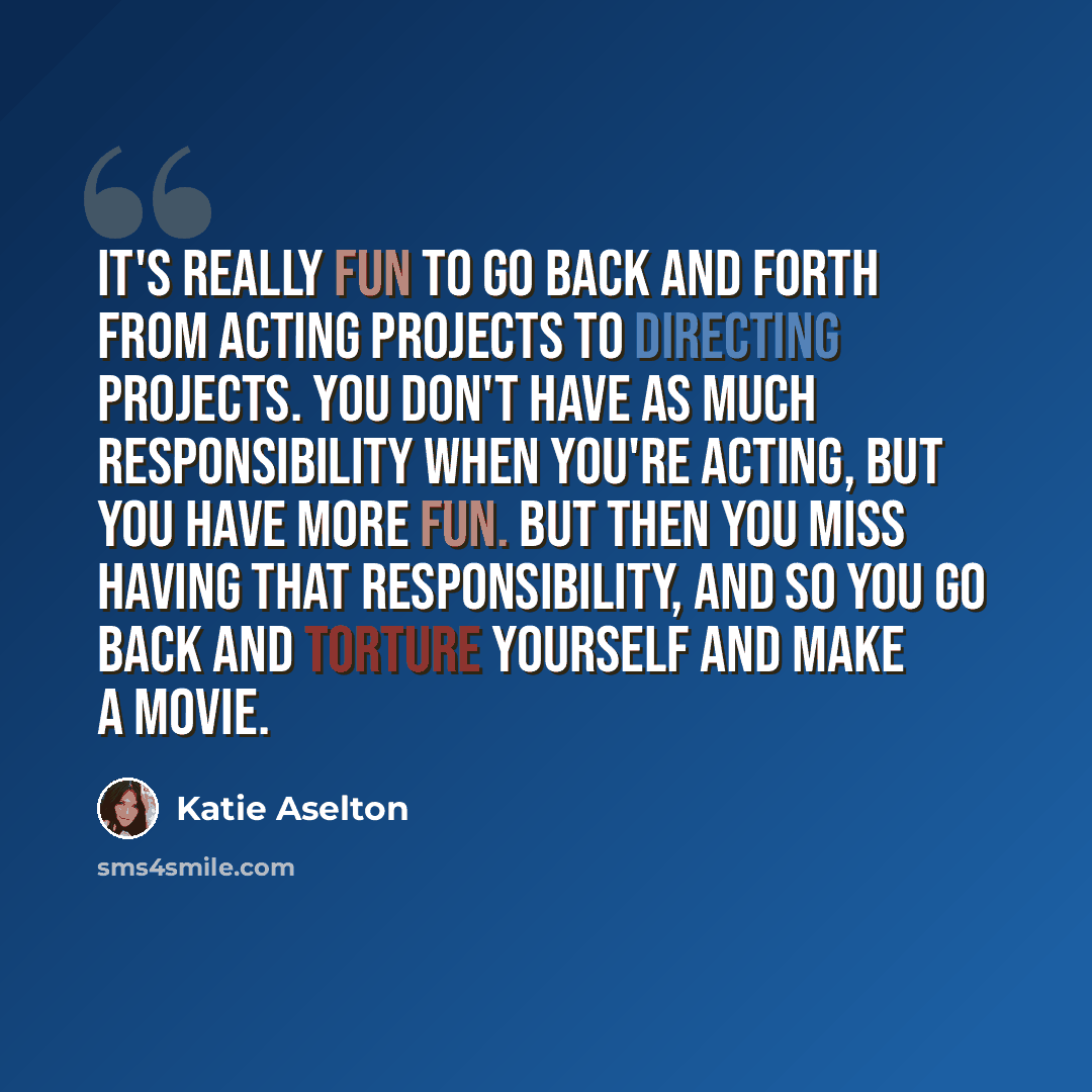 “It's really fun to go back and forth from acting projects to directing projects. You don't have as much responsibility when you're acting, but you have more fun. But then you miss having that responsibility, and so you go back and torture yourself and make a movie.” quote by Katie Aselton