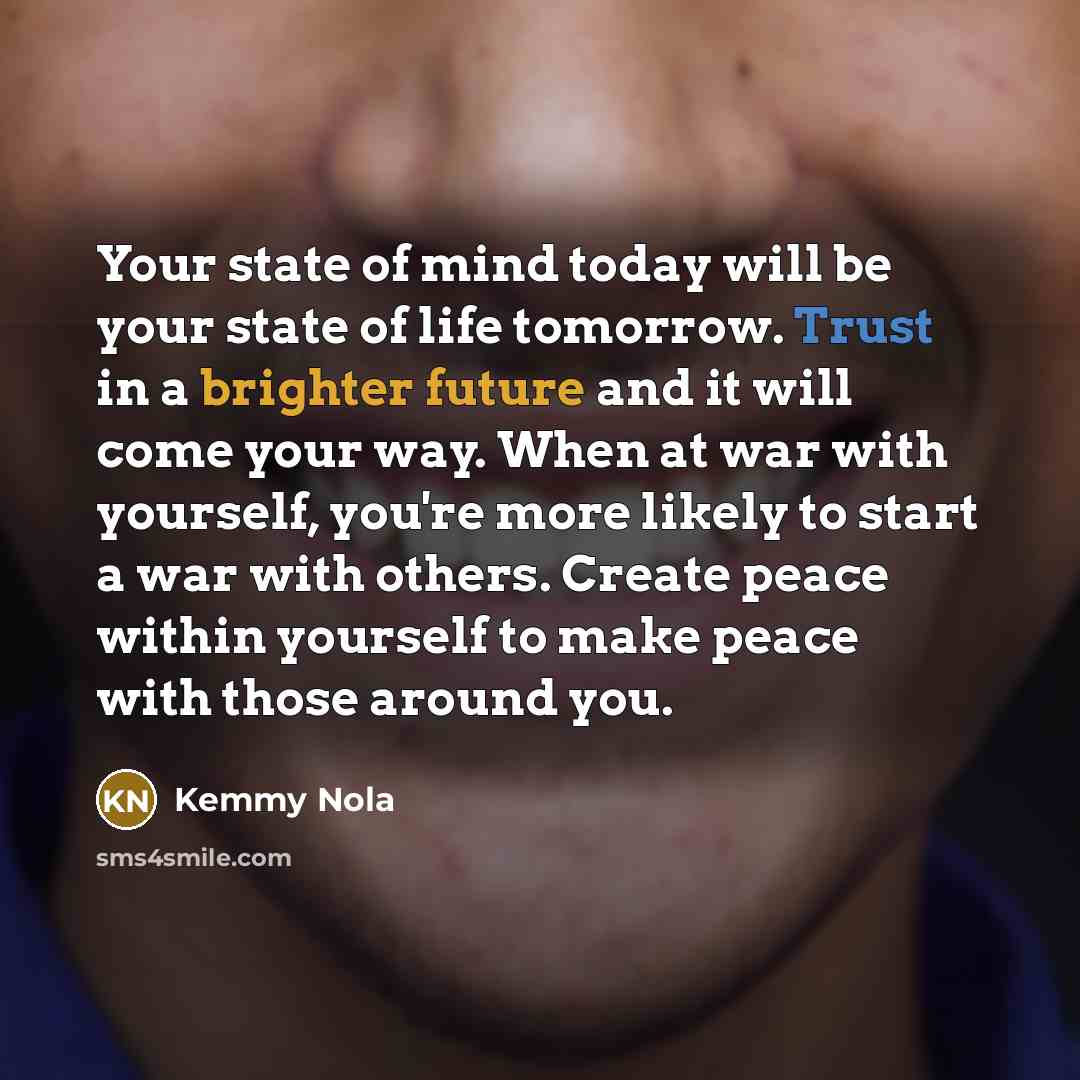 “Your state of mind today will be your state of life tomorrow. Trust in a brighter future and it will come your way. When at war with yourself, you're more likely to start a war with others. Create peace within yourself to make peace with those around you.” quote by Kemmy Nola