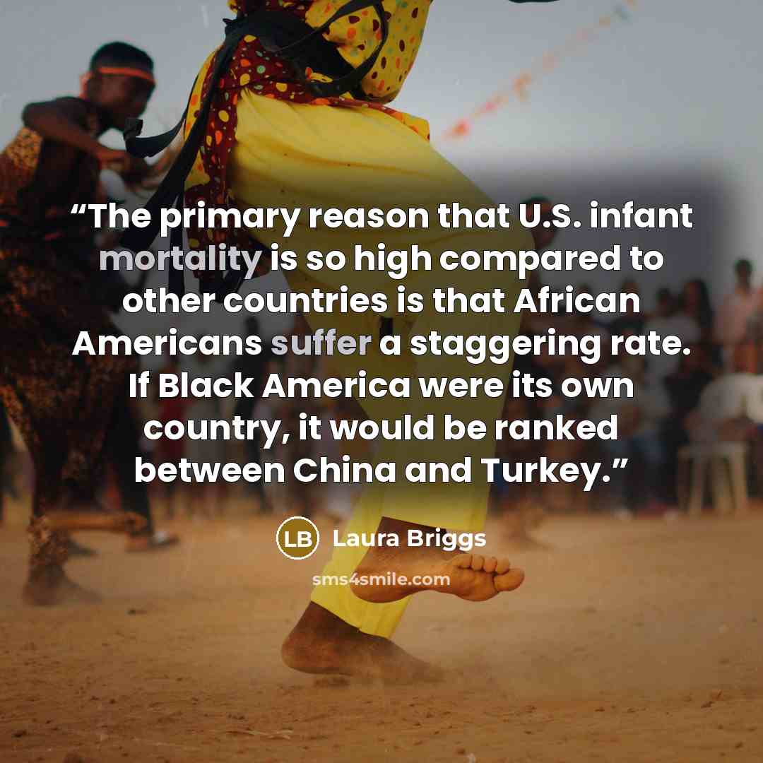 “The primary reason that U.S. infant mortality is so high compared to other countries is that African Americans suffer a staggering rate. If Black America were its own country, it would be ranked between China and Turkey.” quote by Laura Briggs