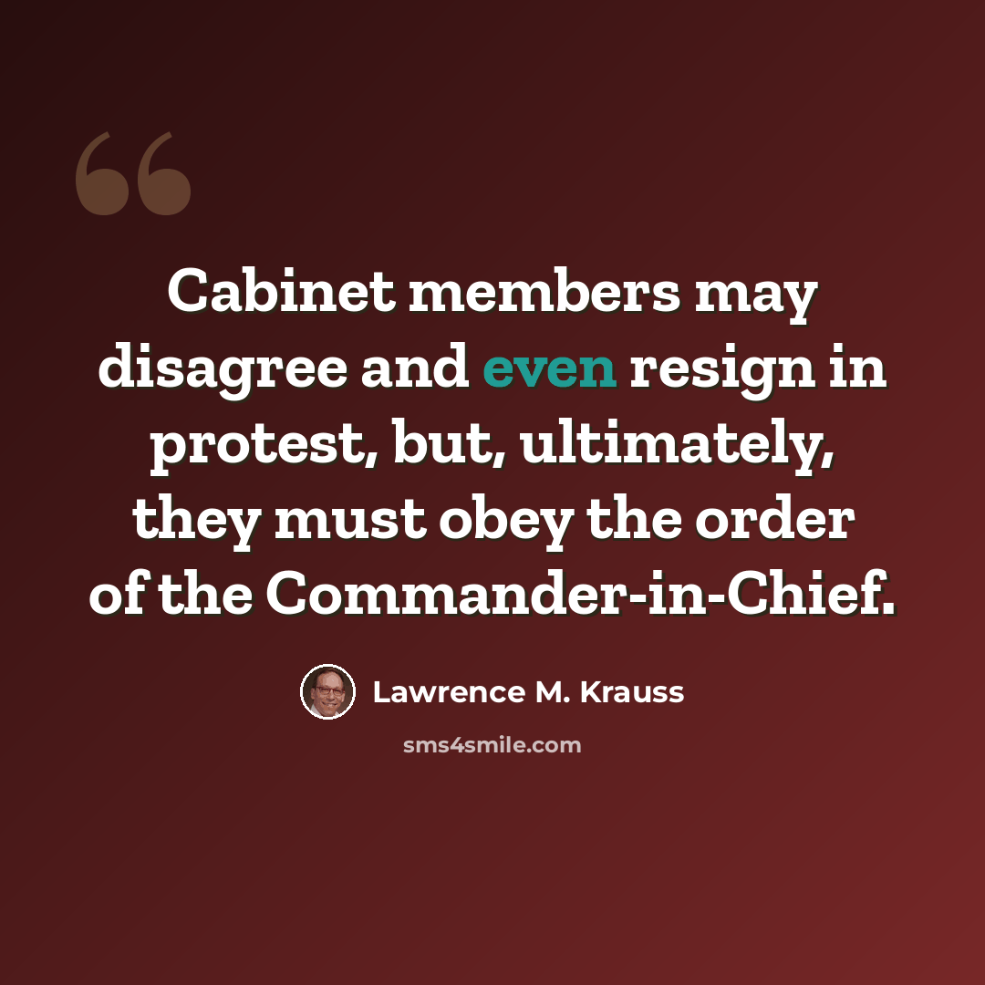 “Cabinet members may disagree and even resign in protest, but, ultimately, they must obey the order of the Commander-in-Chief.” quote by Lawrence M. Krauss
