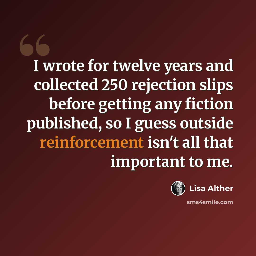 “I wrote for twelve years and collected 250 rejection slips before getting any fiction published, so I guess outside reinforcement isn't all that important to me.” quote by Lisa Alther
