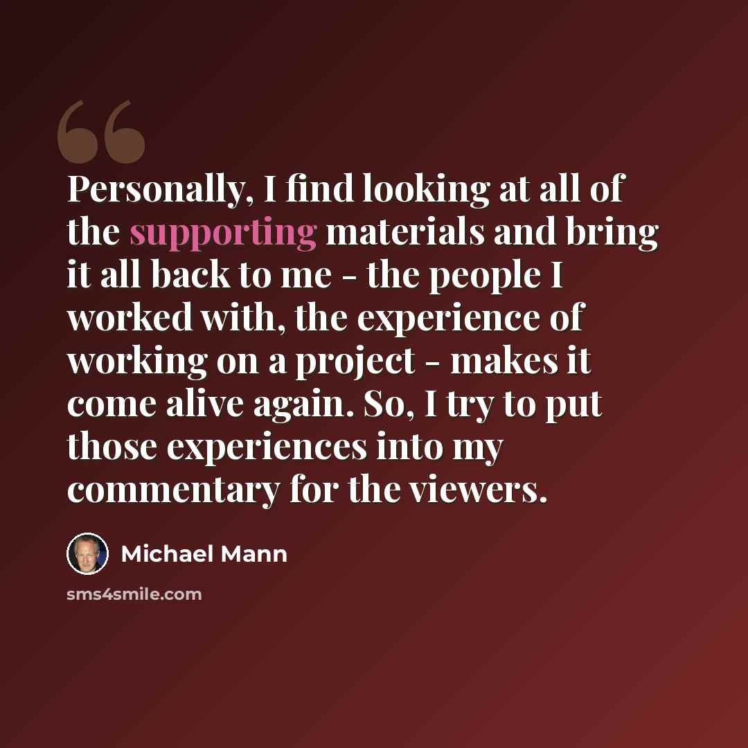 “Personally, I find looking at all of the supporting materials and bring it all back to me - the people I worked with, the experience of working on a project - makes it come alive again. So, I try to put those experiences into my commentary for the viewers.” quote by Michael Mann