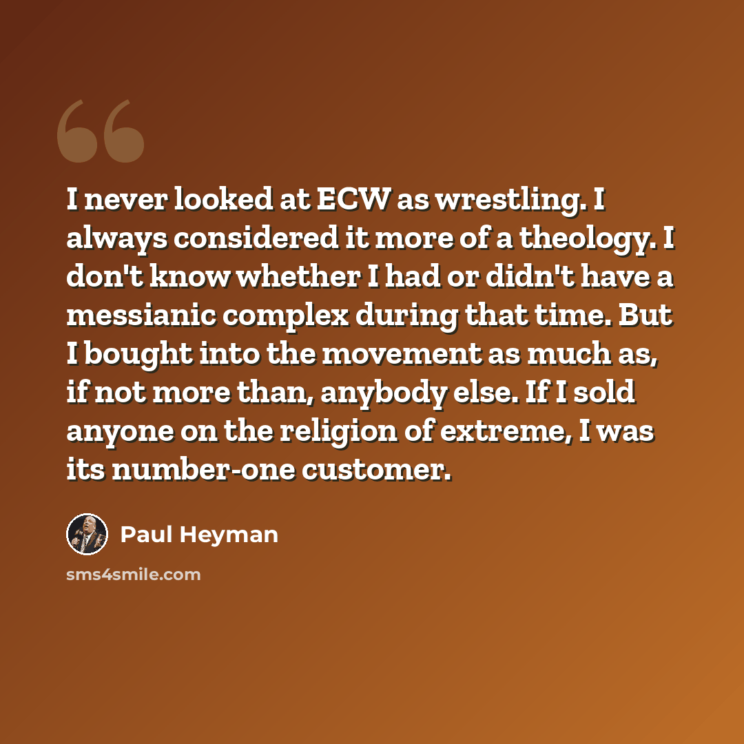 “I never looked at ECW as wrestling. I always considered it more of a theology. I don't know whether I had or didn't have a messianic complex during that time. But I bought into the movement as much as, if not more than, anybody else. If I sold anyone on the religion of extreme, I was its…” quote by Paul Heyman