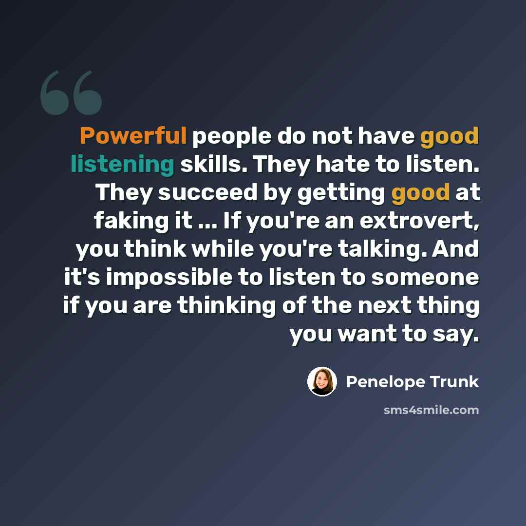 “Powerful people do not have good listening skills. They hate to listen. They succeed by getting good at faking it ... If you're an extrovert, you think while you're talking. And it's impossible to listen to someone if you are thinking of the next thing you want to say.” quote by Penelope Trunk