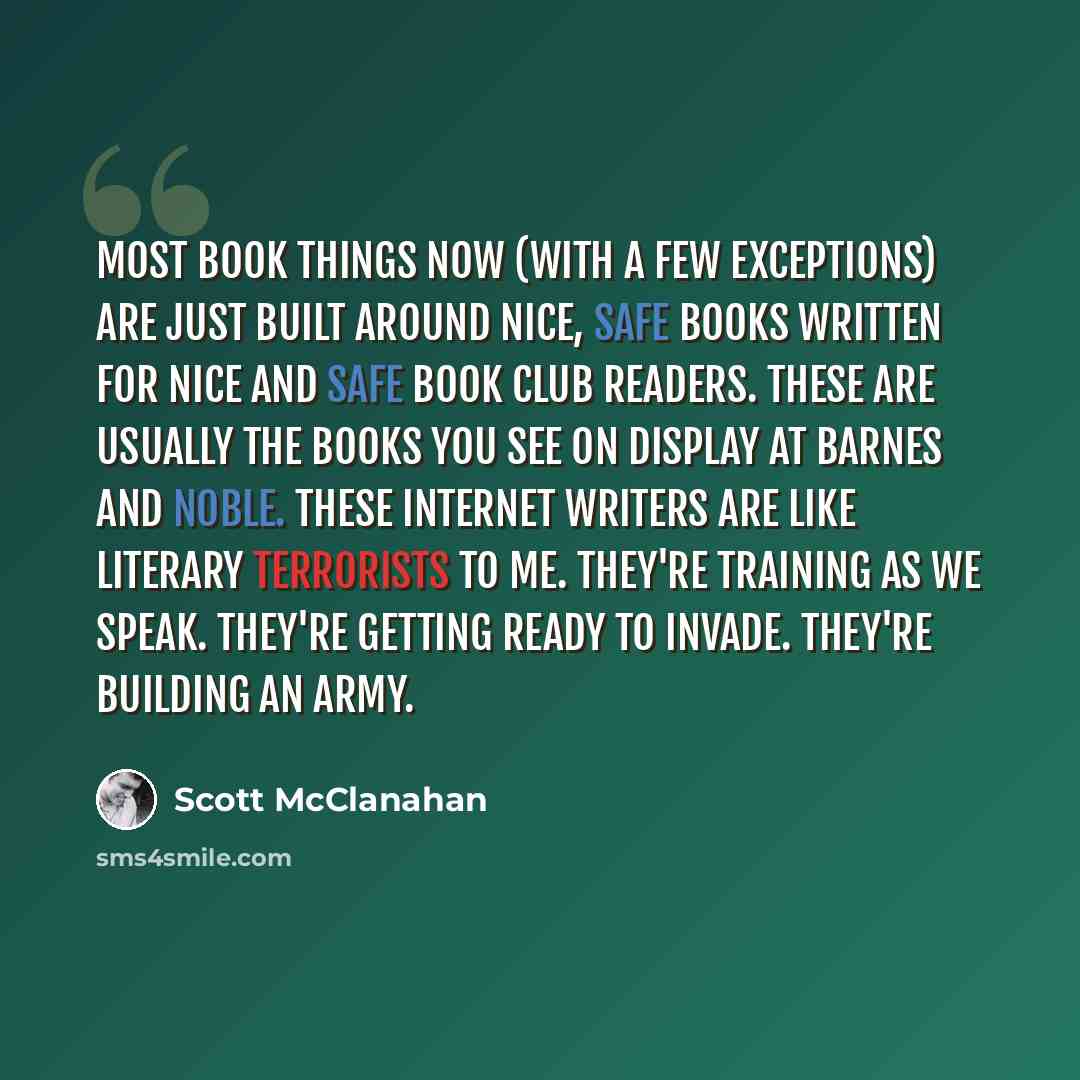 “Most book things now (with a few exceptions) are just built around nice, safe books written for nice and safe book club readers. These are usually the books you see on display at Barnes and Noble. These Internet writers are like literary terrorists to me. They're training as we speak. They're…” quote by Scott McClanahan