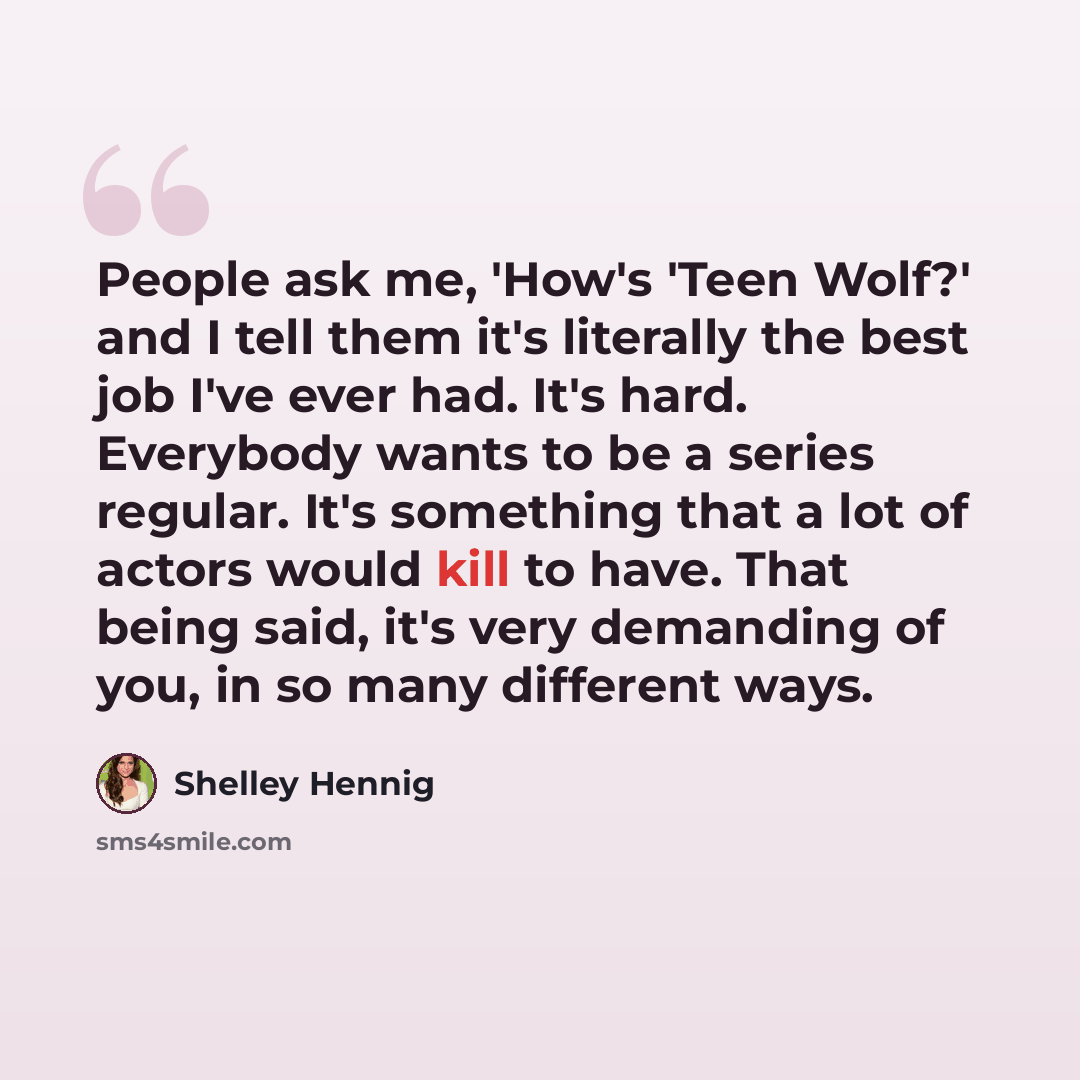 “People ask me, 'How's 'Teen Wolf?' and I tell them it's literally the best job I've ever had. It's hard. Everybody wants to be a series regular. It's something that a lot of actors would kill to have. That being said, it's very demanding of you, in so many different ways.” quote by Shelley Hennig